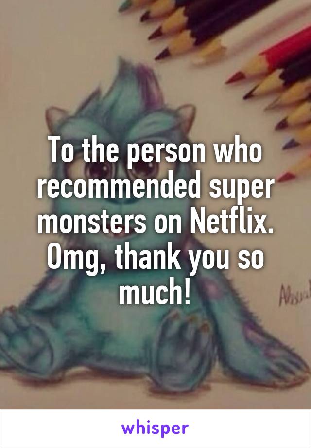 To the person who recommended super monsters on Netflix.
Omg, thank you so much!