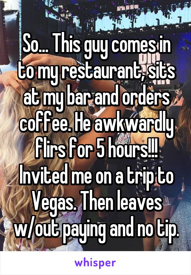 So... This guy comes in to my restaurant, sits at my bar and orders coffee. He awkwardly flirs for 5 hours!!! Invited me on a trip to Vegas. Then leaves w/out paying and no tip.
