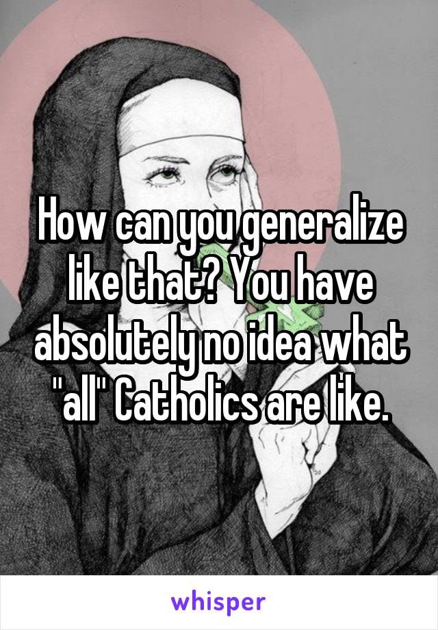 How can you generalize like that? You have absolutely no idea what "all" Catholics are like.