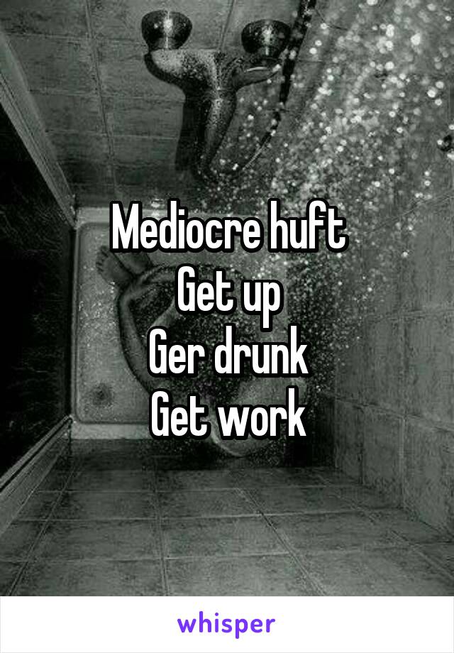 Mediocre huft
Get up
Ger drunk
Get work