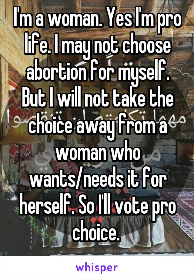 I'm a woman. Yes I'm pro life. I may not choose abortion for myself. But I will not take the choice away from a woman who wants/needs it for herself. So I'll vote pro choice. 
