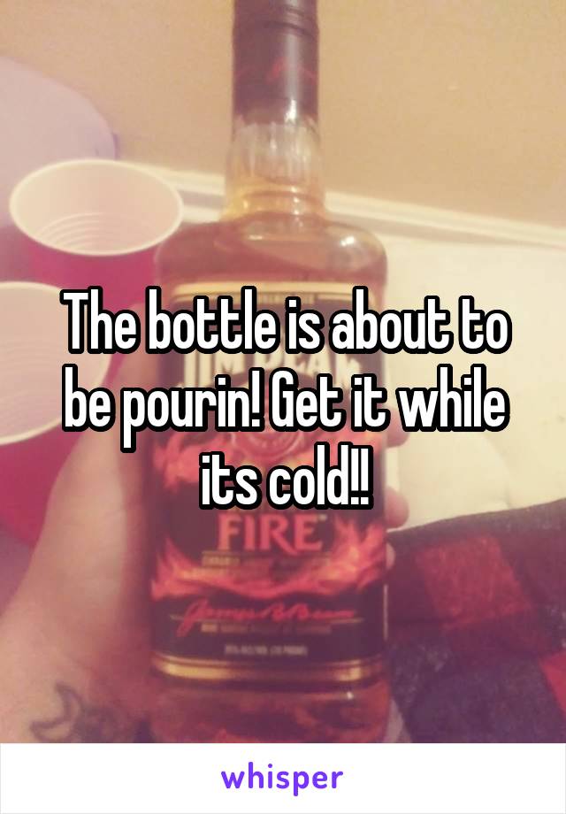 The bottle is about to be pourin! Get it while its cold!!