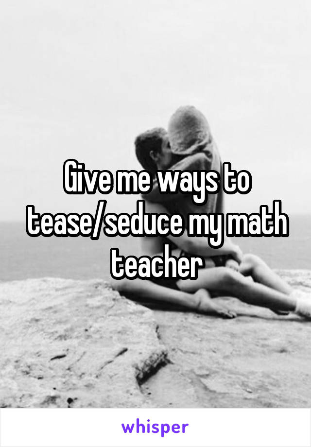 Give me ways to tease/seduce my math teacher