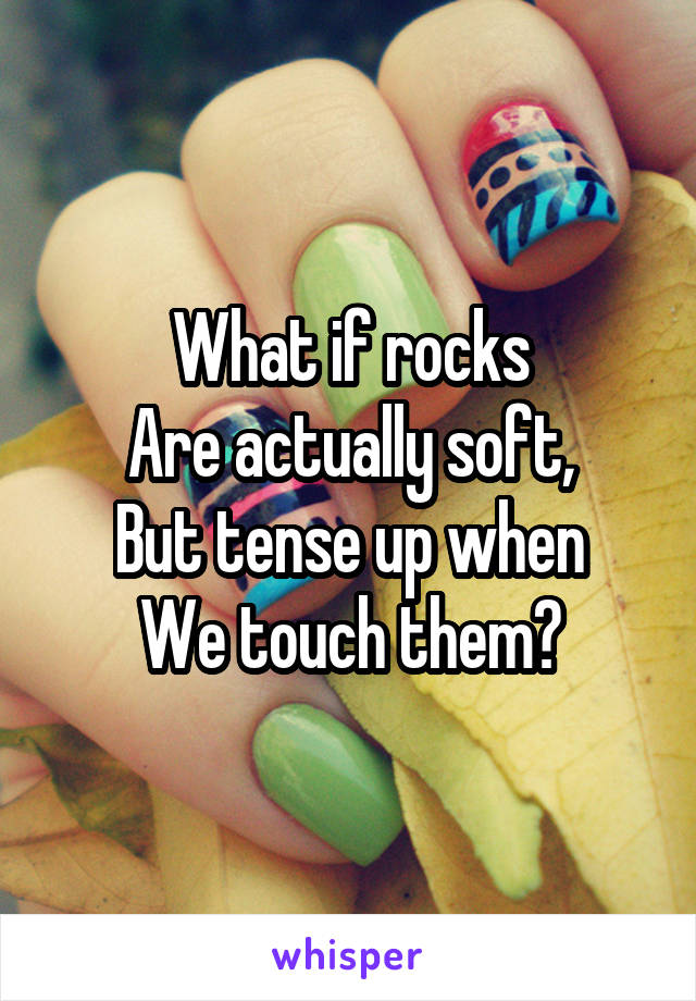 What if rocks
Are actually soft,
But tense up when
We touch them?