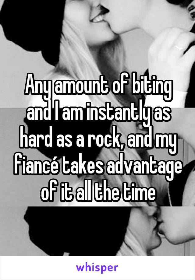 Any amount of biting and I am instantly as hard as a rock, and my fiancé takes advantage of it all the time