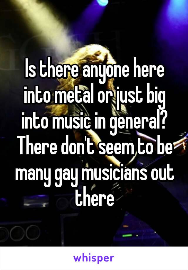 Is there anyone here into metal or just big into music in general? There don't seem to be many gay musicians out there