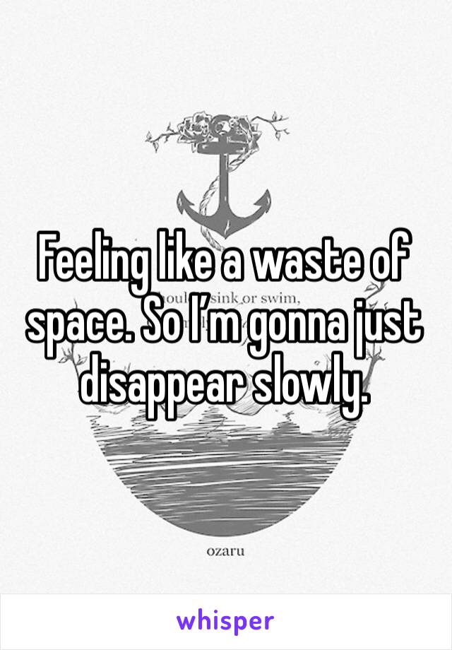 Feeling like a waste of space. So I’m gonna just disappear slowly. 
