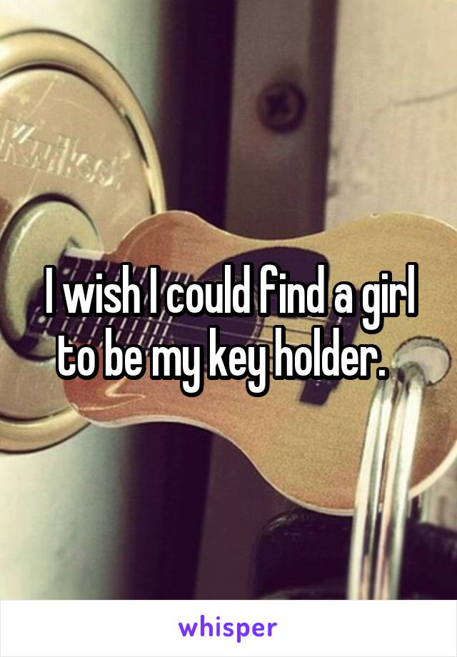 I wish I could find a girl to be my key holder.  