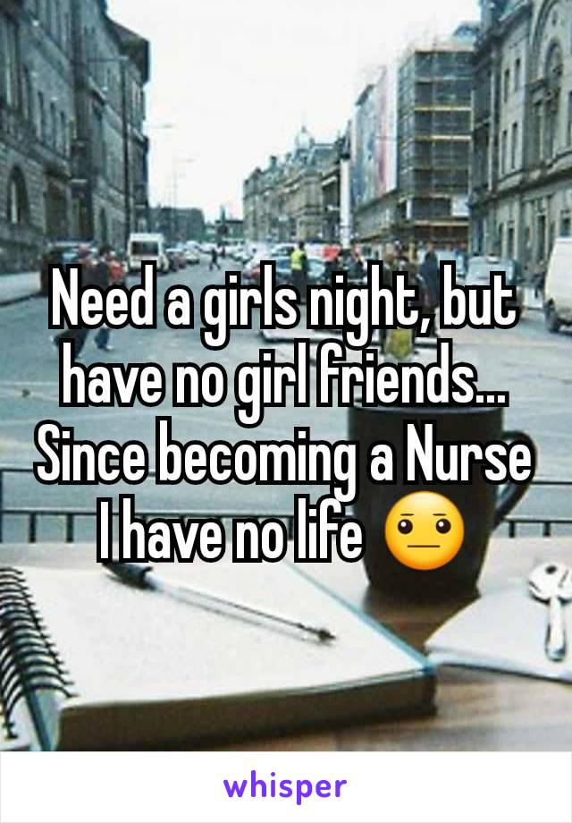 Need a girls night, but have no girl friends...
Since becoming a Nurse I have no life 😐