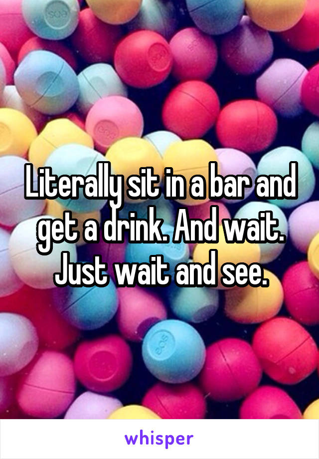 Literally sit in a bar and get a drink. And wait. Just wait and see.