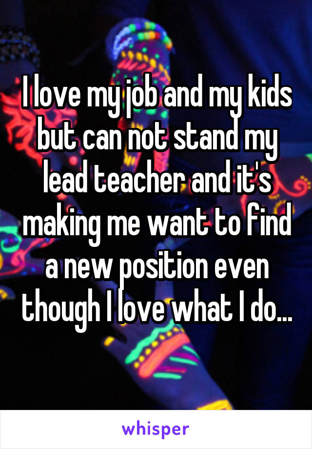 I love my job and my kids but can not stand my lead teacher and it's making me want to find a new position even though I love what I do... 