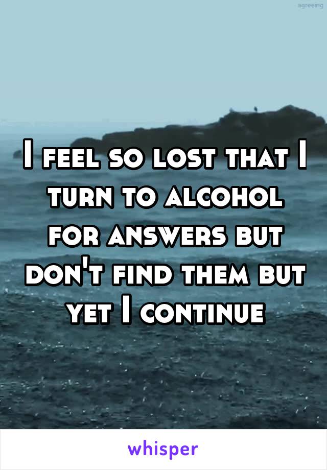 I feel so lost that I turn to alcohol for answers but don't find them but yet I continue