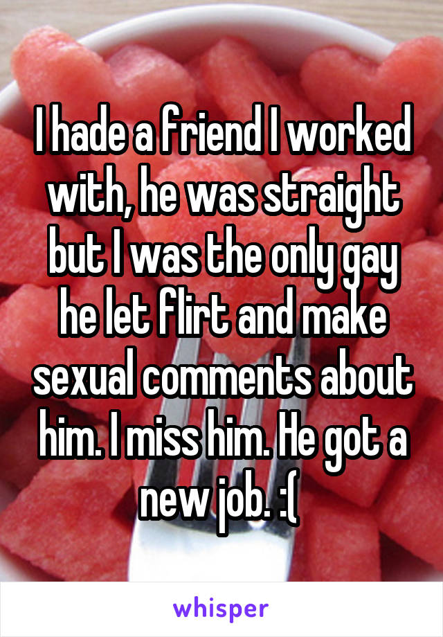 I hade a friend I worked with, he was straight but I was the only gay he let flirt and make sexual comments about him. I miss him. He got a new job. :( 