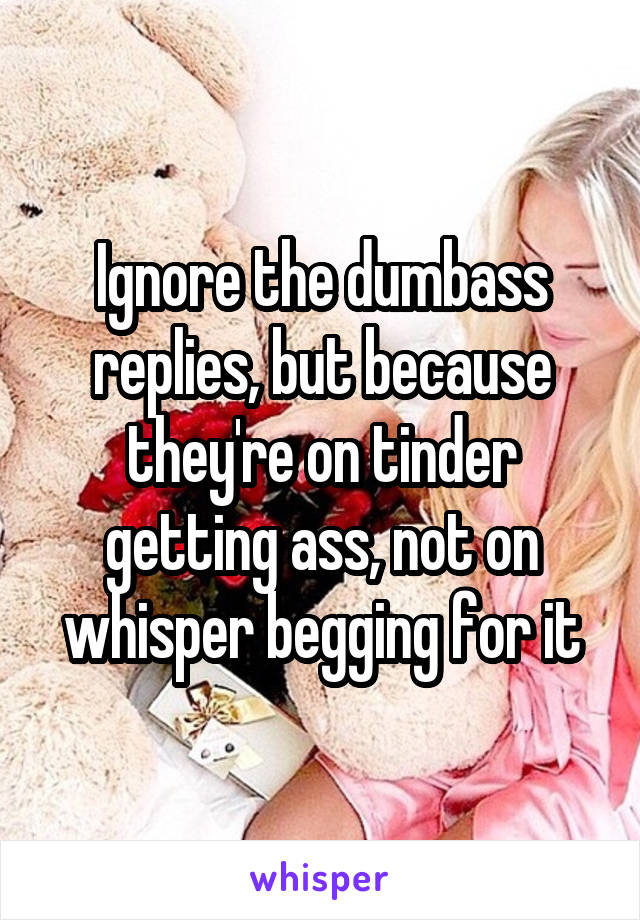 Ignore the dumbass replies, but because they're on tinder getting ass, not on whisper begging for it