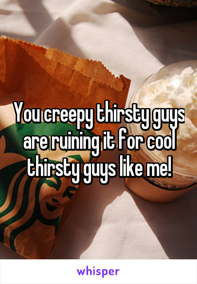 You creepy thirsty guys are ruining it for cool thirsty guys like me!