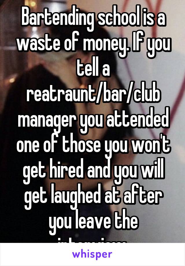 Bartending school is a waste of money. If you tell a reatraunt/bar/club manager you attended one of those you won't get hired and you will get laughed at after you leave the interview.