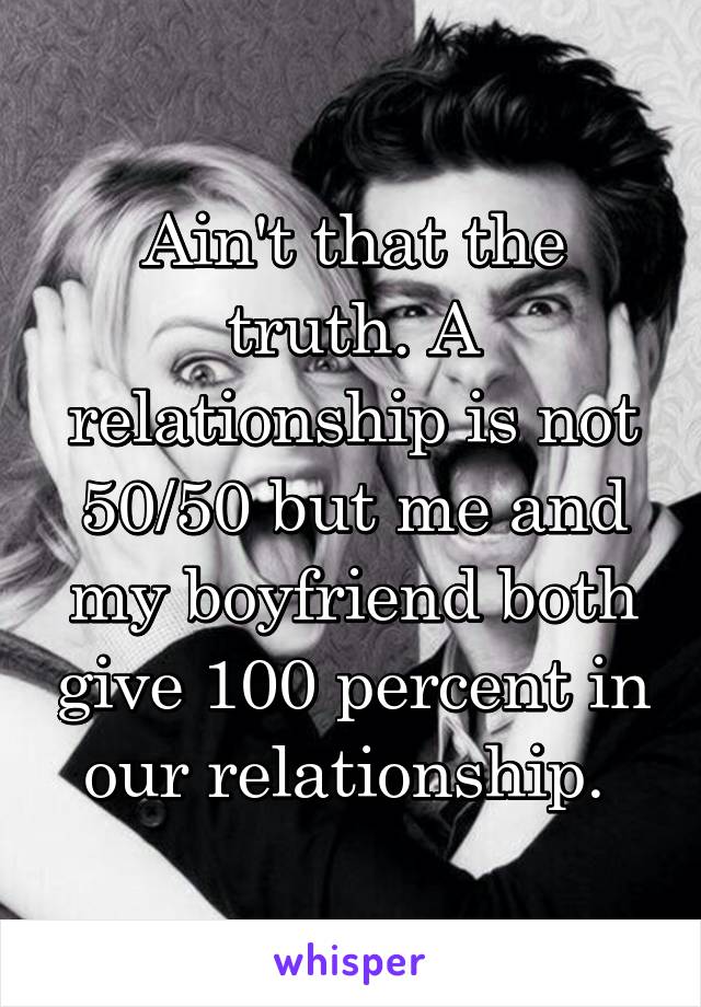 Ain't that the truth. A relationship is not 50/50 but me and my boyfriend both give 100 percent in our relationship. 
