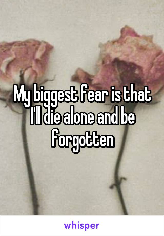 My biggest fear is that I'll die alone and be forgotten