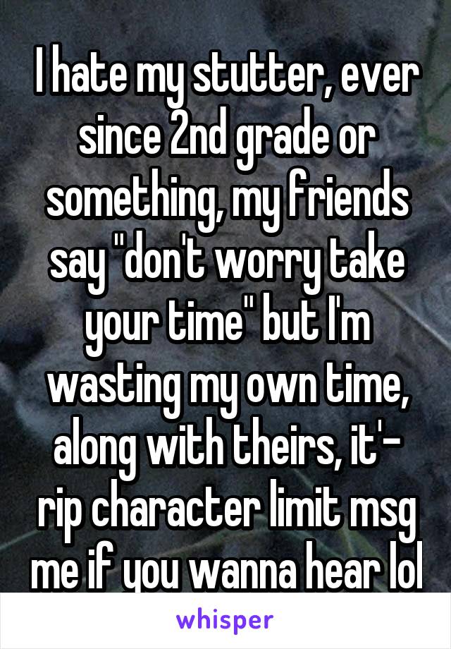 I hate my stutter, ever since 2nd grade or something, my friends say "don't worry take your time" but I'm wasting my own time, along with theirs, it'- rip character limit msg me if you wanna hear lol