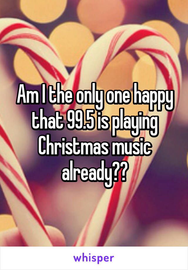 Am I the only one happy that 99.5 is playing Christmas music already??