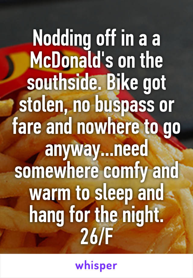 Nodding off in a a McDonald's on the southside. Bike got stolen, no buspass or fare and nowhere to go anyway...need somewhere comfy and warm to sleep and hang for the night.
26/F