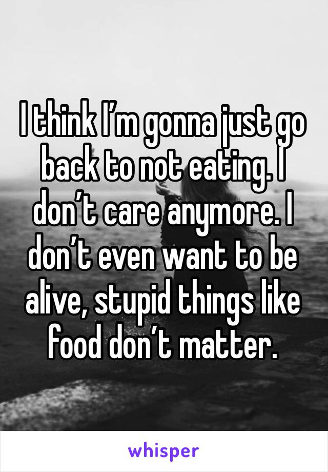 I think I’m gonna just go back to not eating. I don’t care anymore. I don’t even want to be alive, stupid things like food don’t matter. 