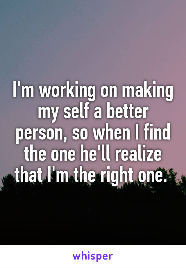 I'm working on making my self a better person, so when I find the one he'll realize that I'm the right one. 