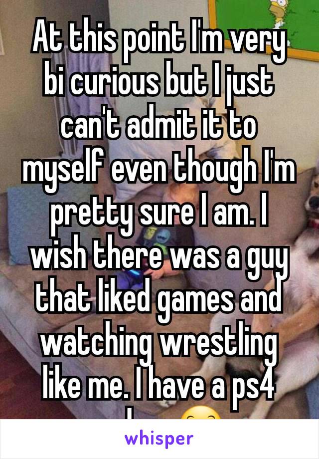 At this point I'm very bi curious but I just can't admit it to myself even though I'm pretty sure I am. I wish there was a guy that liked games and watching wrestling like me. I have a ps4 and pc 😊