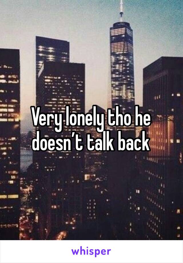 Very lonely tho he doesn’t talk back 