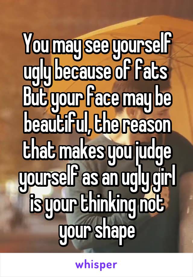 You may see yourself ugly because of fats 
But your face may be beautiful, the reason that makes you judge yourself as an ugly girl is your thinking not your shape