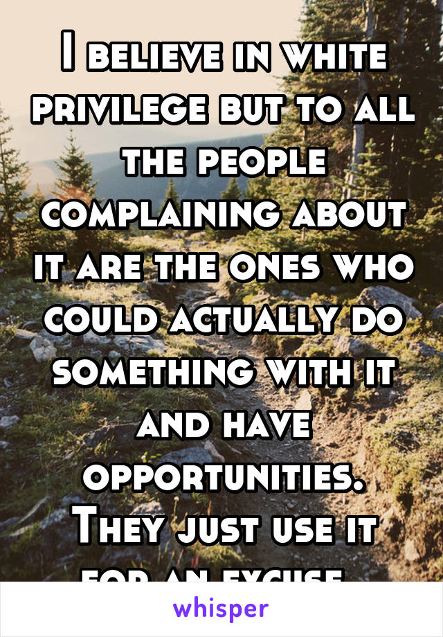 I believe in white privilege but to all the people complaining about it are the ones who could actually do something with it and have opportunities. They just use it for an excuse. 