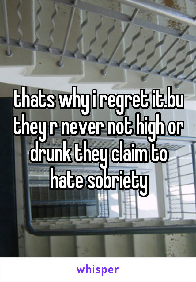 thats why i regret it.bu they r never not high or drunk they claim to hate sobriety