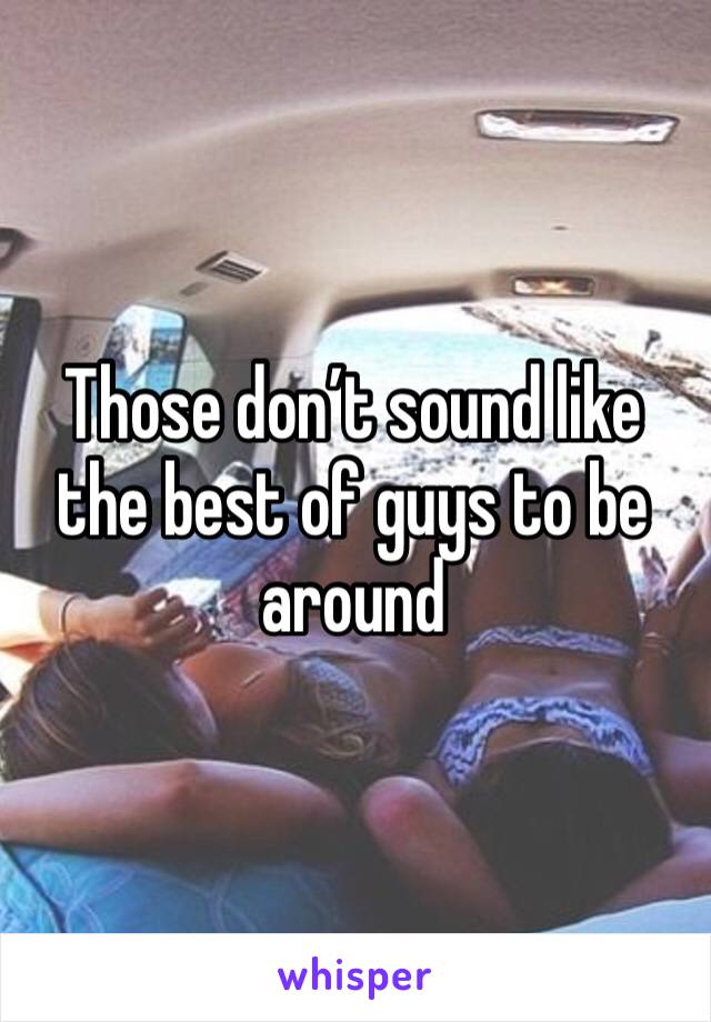 Those don’t sound like the best of guys to be around 