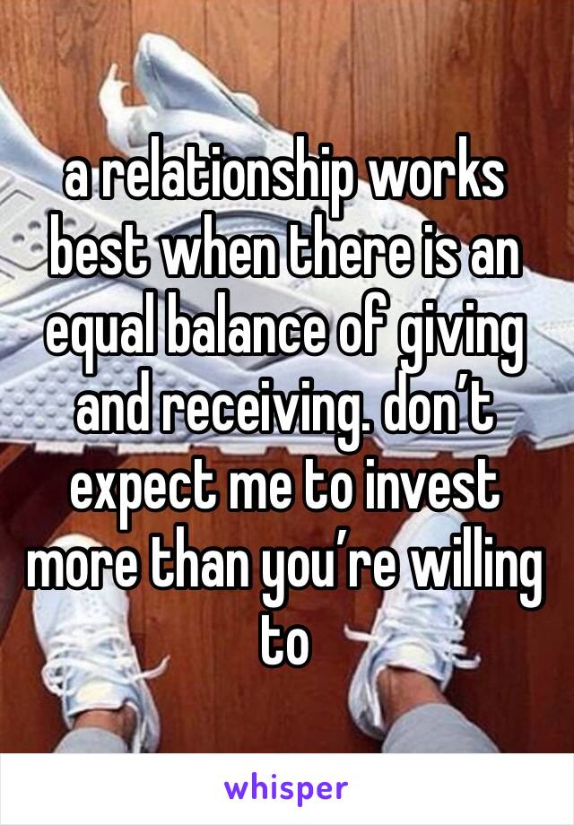a relationship works best when there is an equal balance of giving and receiving. don’t expect me to invest more than you’re willing to