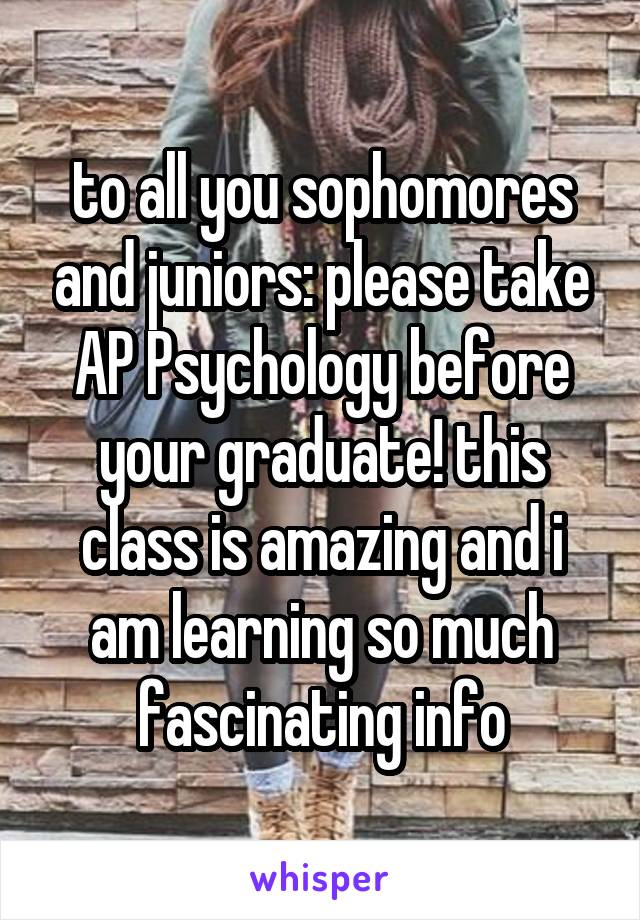 to all you sophomores and juniors: please take AP Psychology before your graduate! this class is amazing and i am learning so much fascinating info
