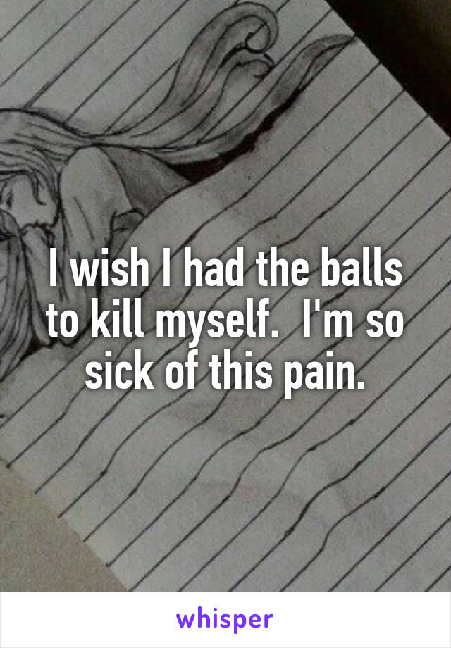 I wish I had the balls to kill myself.  I'm so sick of this pain.
