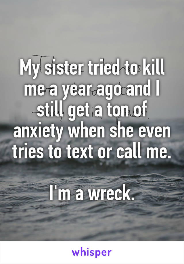 My sister tried to kill me a year ago and I still get a ton of anxiety when she even tries to text or call me.

I'm a wreck.