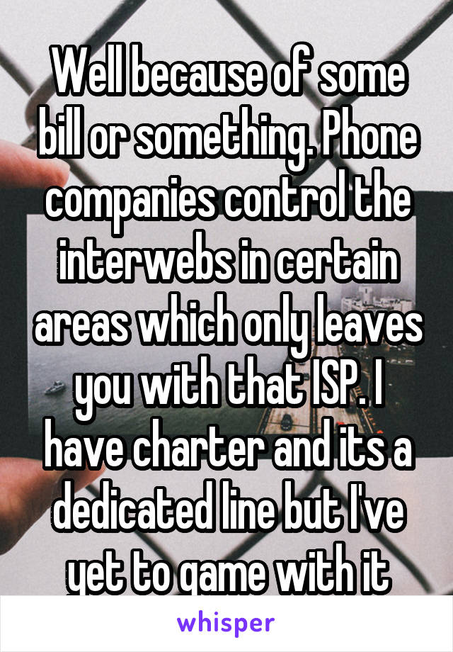 Well because of some bill or something. Phone companies control the interwebs in certain areas which only leaves you with that ISP. I have charter and its a dedicated line but I've yet to game with it