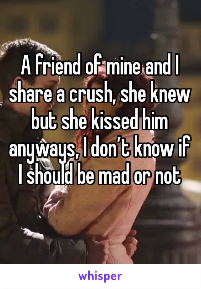 A friend of mine and I share a crush, she knew but she kissed him anyways, I don’t know if I should be mad or not