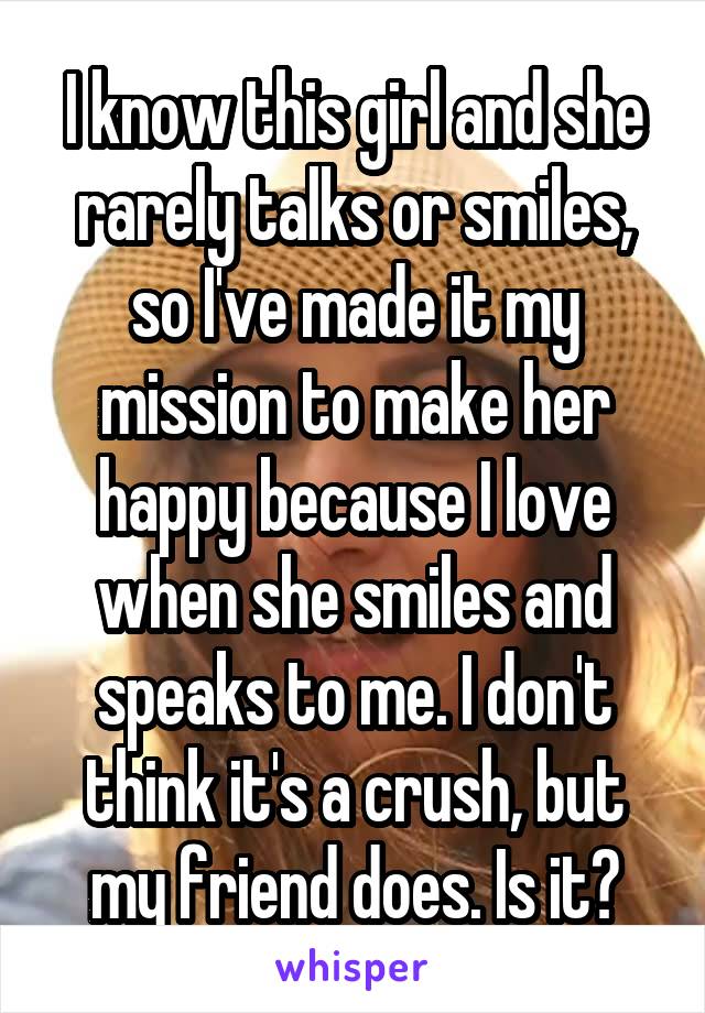I know this girl and she rarely talks or smiles, so I've made it my mission to make her happy because I love when she smiles and speaks to me. I don't think it's a crush, but my friend does. Is it?