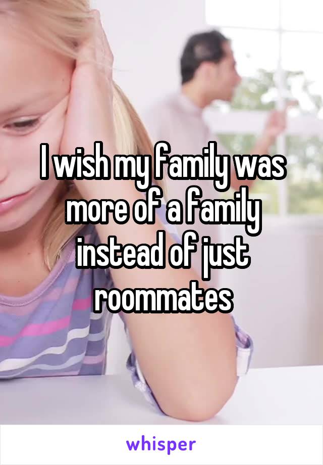 I wish my family was more of a family instead of just roommates