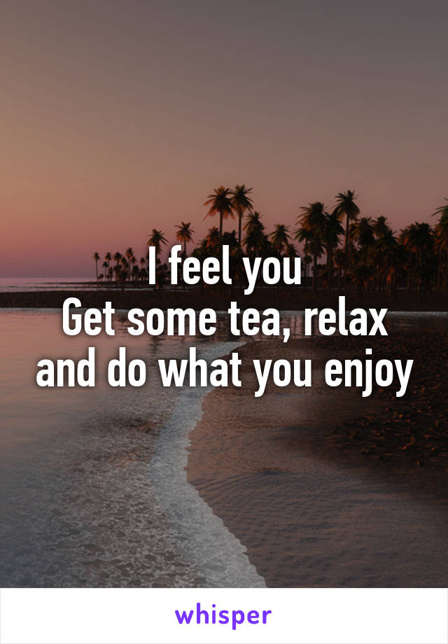 I feel you
Get some tea, relax and do what you enjoy