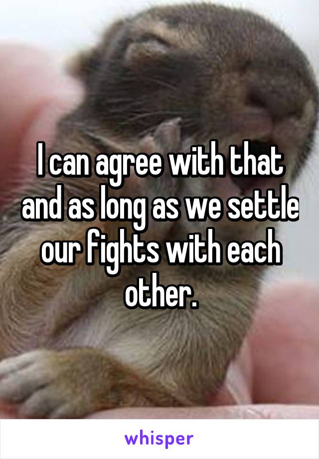 I can agree with that and as long as we settle our fights with each other.