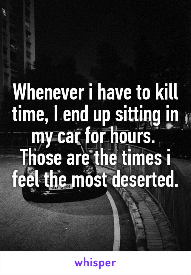 Whenever i have to kill time, I end up sitting in my car for hours. 
Those are the times i feel the most deserted.