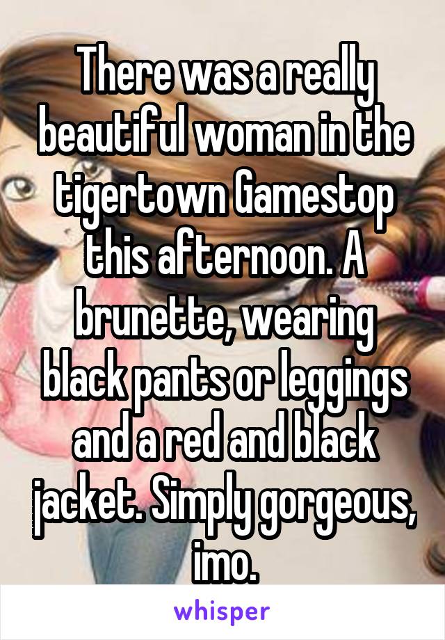 There was a really beautiful woman in the tigertown Gamestop this afternoon. A brunette, wearing black pants or leggings and a red and black jacket. Simply gorgeous, imo.