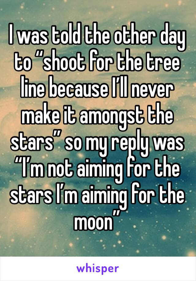 I was told the other day to “shoot for the tree line because I’ll never make it amongst the stars” so my reply was “I’m not aiming for the stars I’m aiming for the moon”