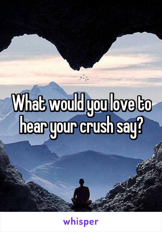 What would you love to hear your crush say?