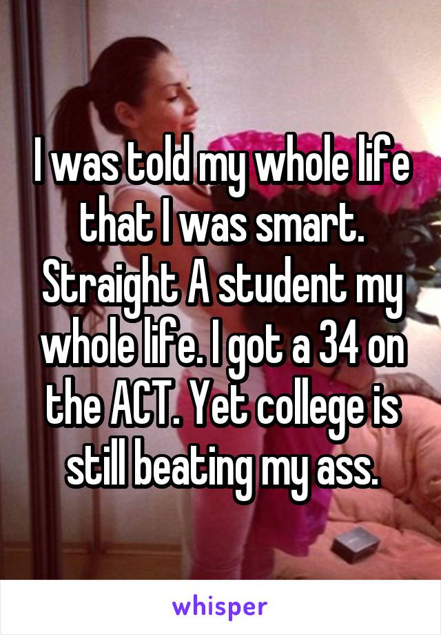 I was told my whole life that I was smart. Straight A student my whole life. I got a 34 on the ACT. Yet college is still beating my ass.