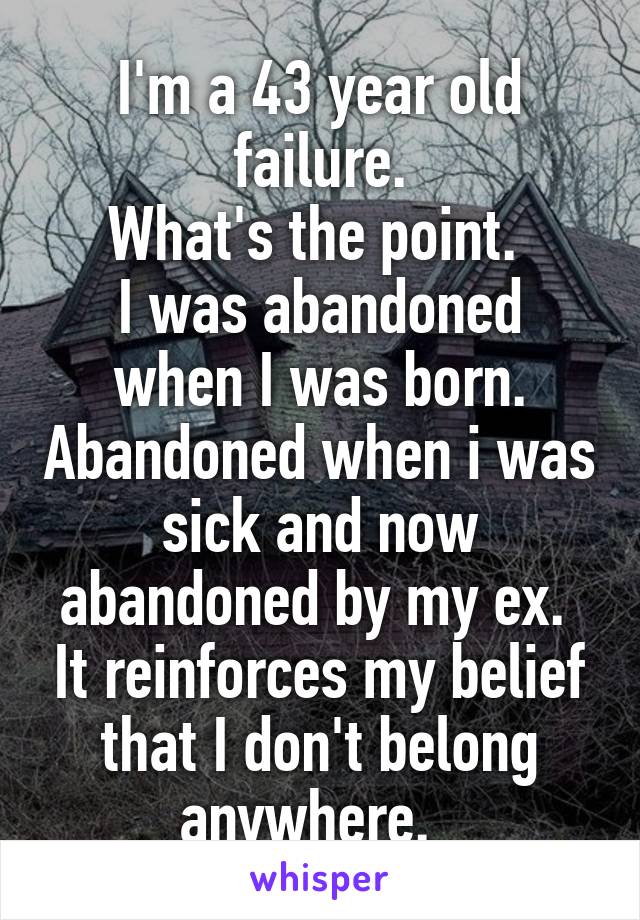 I'm a 43 year old failure.
What's the point. 
I was abandoned when I was born. Abandoned when i was sick and now abandoned by my ex.  It reinforces my belief that I don't belong anywhere.  