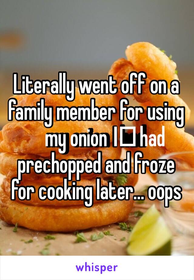 Literally went off on a family member for using my onion I️ had prechopped and froze for cooking later... oops